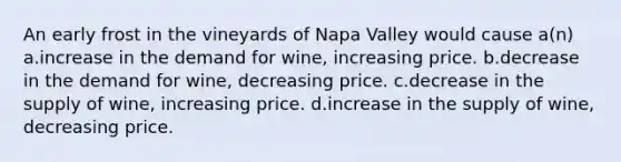 An early frost in the vineyards of Napa Valley would cause a(n) a.increase in the demand for wine, increasing price. b.decrease in the demand for wine, decreasing price. c.decrease in the supply of wine, increasing price. d.increase in the supply of wine, decreasing price.