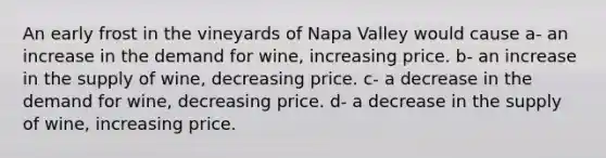 An early frost in the vineyards of Napa Valley would cause a- an increase in the demand for wine, increasing price. b- an increase in the supply of wine, decreasing price. c- a decrease in the demand for wine, decreasing price. d- a decrease in the supply of wine, increasing price.