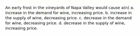 An early frost in the vineyards of Napa Valley would cause a(n) a. increase in the demand for wine, increasing price. b. increase in the supply of wine, decreasing price. c. decrease in the demand for wine, decreasing price. d. decrease in the supply of wine, increasing price.