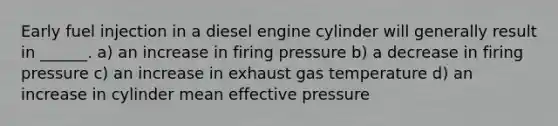 Early fuel injection in a diesel engine cylinder will generally result in ______. a) an increase in firing pressure b) a decrease in firing pressure c) an increase in exhaust gas temperature d) an increase in cylinder mean effective pressure