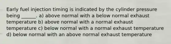 Early fuel injection timing is indicated by the cylinder pressure being ______. a) above normal with a below normal exhaust temperature b) above normal with a normal exhaust temperature c) below normal with a normal exhaust temperature d) below normal with an above normal exhaust temperature