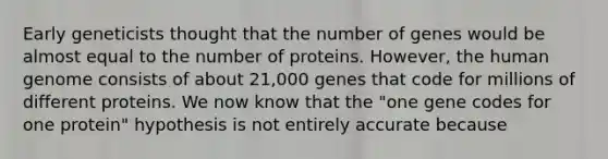 Early geneticists thought that the number of genes would be almost equal to the number of proteins. However, the human genome consists of about 21,000 genes that code for millions of different proteins. We now know that the "one gene codes for one protein" hypothesis is not entirely accurate because