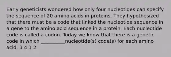 Early geneticists wondered how only four nucleotides can specify the sequence of 20 amino acids in proteins. They hypothesized that there must be a code that linked the nucleotide sequence in a gene to the amino acid sequence in a protein. Each nucleotide code is called a codon. Today we know that there is a genetic code in which __________nucleotide(s) code(s) for each amino acid. 3 4 1 2