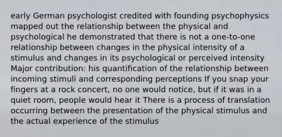 early German psychologist credited with founding psychophysics mapped out the relationship between the physical and psychological he demonstrated that there is not a one-to-one relationship between changes in the physical intensity of a stimulus and changes in its psychological or perceived intensity Major contribution: his quantification of the relationship between incoming stimuli and corresponding perceptions If you snap your fingers at a rock concert, no one would notice, but if it was in a quiet room, people would hear it There is a process of translation occurring between the presentation of the physical stimulus and the actual experience of the stimulus