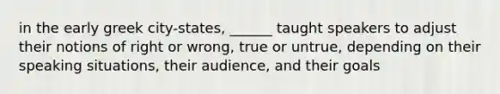 in the early greek city-states, ______ taught speakers to adjust their notions of right or wrong, true or untrue, depending on their speaking situations, their audience, and their goals