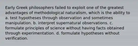 Early Greek philosophers failed to exploit one of the greatest advantages of methodological naturalism, which is the ability to a. test hypotheses through observation and sometimes manipulation. b. interpret supernatural observations. c. formulate principles of science without having facts obtained through experimentation. d. formulate hypotheses without verification.