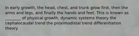 In early growth, the head, chest, and trunk grow first, then the arms and legs, and finally the hands and feet. This is known as ________ of physical growth. dynamic systems theory the cephalocaudal trend the proximodistal trend differentiation theory