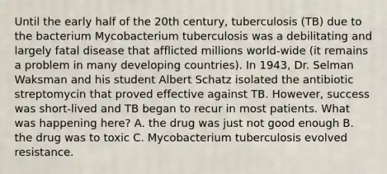 Until the early half of the 20th century, tuberculosis (TB) due to the bacterium Mycobacterium tuberculosis was a debilitating and largely fatal disease that afflicted millions world-wide (it remains a problem in many developing countries). In 1943, Dr. Selman Waksman and his student Albert Schatz isolated the antibiotic streptomycin that proved effective against TB. However, success was short-lived and TB began to recur in most patients. What was happening here? A. the drug was just not good enough B. the drug was to toxic C. Mycobacterium tuberculosis evolved resistance.