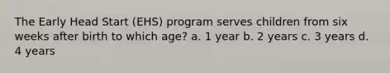 The Early Head Start (EHS) program serves children from six weeks after birth to which age? a. 1 year b. 2 years c. 3 years d. 4 years