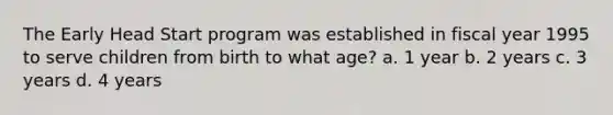 The Early Head Start program was established in fiscal year 1995 to serve children from birth to what age? a. 1 year b. 2 years c. 3 years d. 4 years