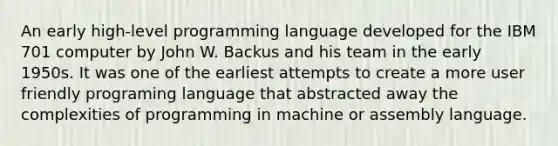 An early high-level programming language developed for the IBM 701 computer by John W. Backus and his team in the early 1950s. It was one of the earliest attempts to create a more user friendly programing language that abstracted away the complexities of programming in machine or assembly language.