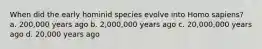 When did the early hominid species evolve into Homo sapiens? a. 200,000 years ago b. 2,000,000 years ago c. 20,000,000 years ago d. 20,000 years ago