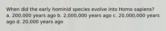 When did the early hominid species evolve into Homo sapiens? a. 200,000 years ago b. 2,000,000 years ago c. 20,000,000 years ago d. 20,000 years ago