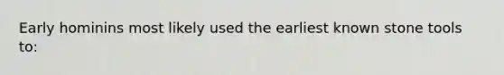 Early hominins most likely used the earliest known stone tools to: