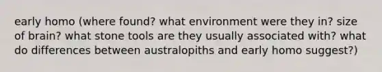 early homo (where found? what environment were they in? size of brain? what stone tools are they usually associated with? what do differences between australopiths and early homo suggest?)