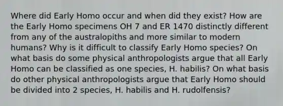 Where did Early Homo occur and when did they exist? How are the Early Homo specimens OH 7 and ER 1470 distinctly different from any of the australopiths and more similar to modern humans? Why is it difficult to classify Early Homo species? On what basis do some physical anthropologists argue that all Early Homo can be classified as one species, H. habilis? On what basis do other physical anthropologists argue that Early Homo should be divided into 2 species, H. habilis and H. rudolfensis?