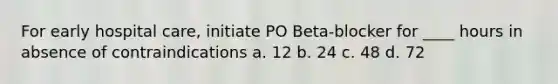 For early hospital care, initiate PO Beta-blocker for ____ hours in absence of contraindications a. 12 b. 24 c. 48 d. 72