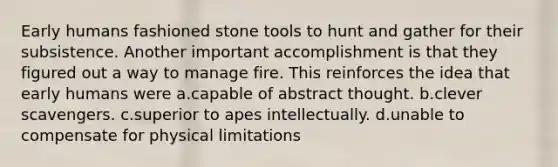 Early humans fashioned stone tools to hunt and gather for their subsistence. Another important accomplishment is that they figured out a way to manage fire. This reinforces the idea that early humans were a.capable of abstract thought. b.clever scavengers. c.superior to apes intellectually. d.unable to compensate for physical limitations