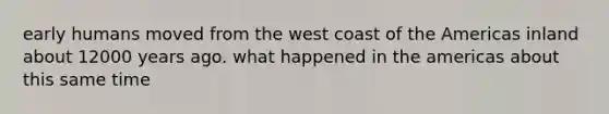 early humans moved from the west coast of the Americas inland about 12000 years ago. what happened in the americas about this same time