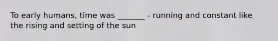 To early humans, time was _______ - running and constant like the rising and setting of the sun