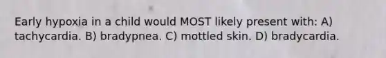 Early hypoxia in a child would MOST likely present with: A) tachycardia. B) bradypnea. C) mottled skin. D) bradycardia.