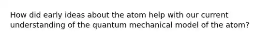 How did early ideas about the atom help with our current understanding of the quantum mechanical model of the atom?