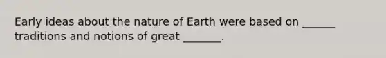 Early ideas about the nature of Earth were based on ______ traditions and notions of great _______.