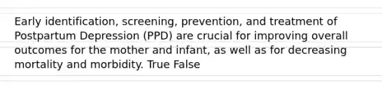 Early identification, screening, prevention, and treatment of Postpartum Depression (PPD) are crucial for improving overall outcomes for the mother and infant, as well as for decreasing mortality and morbidity. True False