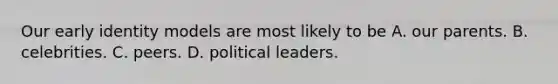 Our early identity models are most likely to be A. our parents. B. celebrities. C. peers. D. political leaders.