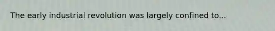 The early industrial revolution was largely confined to...