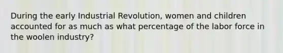 During the early Industrial Revolution, women and children accounted for as much as what percentage of the labor force in the woolen industry?