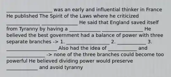 ___________________ was an early and influential thinker in France He published The Spirit of the Laws where he criticized ______________ _______________ He said that England saved itself from Tyranny by having a _____________ _________________ He believed the best government had a balance of power with three separate branches -> 1. __________________ 2. ____________ 3. _____________________ Also had the idea of ____________ and ________________ -> none of the three branches could become too powerful He believed dividing power would preserve _____________ and avoid tyranny