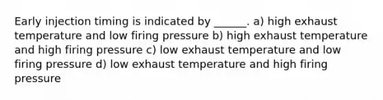 Early injection timing is indicated by ______. a) high exhaust temperature and low firing pressure b) high exhaust temperature and high firing pressure c) low exhaust temperature and low firing pressure d) low exhaust temperature and high firing pressure