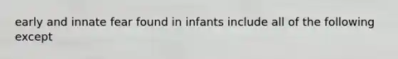 early and innate fear found in infants include all of the following except