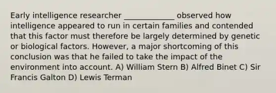 Early intelligence researcher _____________ observed how intelligence appeared to run in certain families and contended that this factor must therefore be largely determined by genetic or biological factors. However, a major shortcoming of this conclusion was that he failed to take the impact of the environment into account. A) William Stern B) Alfred Binet C) Sir Francis Galton D) Lewis Terman