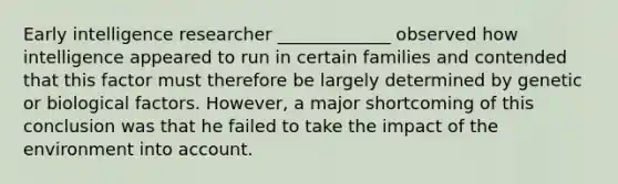 Early intelligence researcher _____________ observed how intelligence appeared to run in certain families and contended that this factor must therefore be largely determined by genetic or biological factors. However, a major shortcoming of this conclusion was that he failed to take the impact of the environment into account.