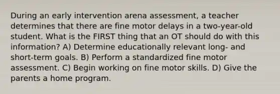 During an early intervention arena assessment, a teacher determines that there are fine motor delays in a two-year-old student. What is the FIRST thing that an OT should do with this information? A) Determine educationally relevant long- and short-term goals. B) Perform a standardized fine motor assessment. C) Begin working on fine motor skills. D) Give the parents a home program.