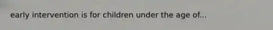 early intervention is for children under the age of...