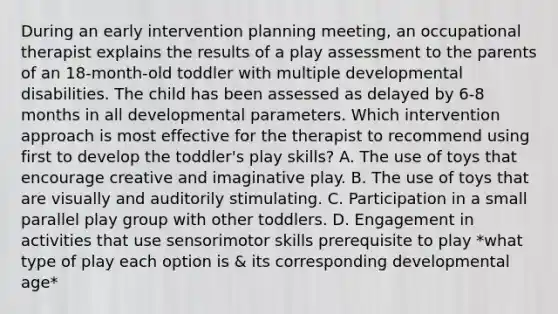 During an early intervention planning meeting, an occupational therapist explains the results of a play assessment to the parents of an 18-month-old toddler with multiple developmental disabilities. The child has been assessed as delayed by 6-8 months in all developmental parameters. Which intervention approach is most effective for the therapist to recommend using first to develop the toddler's play skills? A. The use of toys that encourage creative and imaginative play. B. The use of toys that are visually and auditorily stimulating. C. Participation in a small parallel play group with other toddlers. D. Engagement in activities that use sensorimotor skills prerequisite to play *what type of play each option is & its corresponding developmental age*