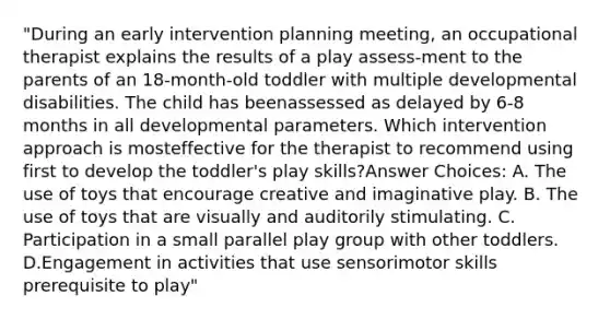 "During an early intervention planning meeting, an occupational therapist explains the results of a play assess-ment to the parents of an 18-month-old toddler with multiple developmental disabilities. The child has beenassessed as delayed by 6-8 months in all developmental parameters. Which intervention approach is mosteffective for the therapist to recommend using first to develop the toddler's play skills?Answer Choices: A. The use of toys that encourage creative and imaginative play. B. The use of toys that are visually and auditorily stimulating. C. Participation in a small parallel play group with other toddlers. D.Engagement in activities that use sensorimotor skills prerequisite to play"