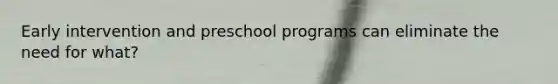 Early intervention and preschool programs can eliminate the need for what?