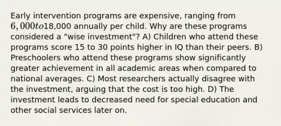 Early intervention programs are expensive, ranging from 6,000 to18,000 annually per child. Why are these programs considered a "wise investment"? A) Children who attend these programs score 15 to 30 points higher in IQ than their peers. B) Preschoolers who attend these programs show significantly greater achievement in all academic areas when compared to national averages. C) Most researchers actually disagree with the investment, arguing that the cost is too high. D) The investment leads to decreased need for special education and other social services later on.