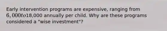 Early intervention programs are expensive, ranging from 6,000 to18,000 annually per child. Why are these programs considered a "wise investment"?