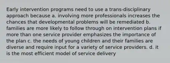 Early intervention programs need to use a trans-disciplinary approach because a. involving more professionals increases the chances that developmental problems will be remediated b. families are more likely to follow through on intervention plans if more than one service provider emphasizes the importance of the plan c. the needs of young children and their families are diverse and require input for a variety of service providers. d. it is the most efficient model of service delivery