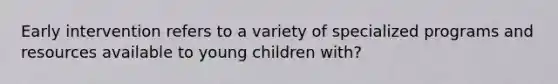 Early intervention refers to a variety of specialized programs and resources available to young children with?