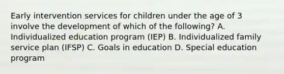 Early intervention services for children under the age of 3 involve the development of which of the​ following? A. Individualized education program​ (IEP) B. Individualized family service plan​ (IFSP) C. Goals in education D. Special education program