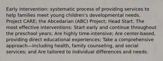 Early intervention: systematic process of providing services to help families meet young children's developmental needs. Project CARE; the Abcedarian (ABC) Project; Head Start. The most effective interventions: Start early and continue throughout the preschool years; Are highly time-intensive; Are center-based, providing direct educational experiences; Take a comprehensive approach—including health, family counseling, and social services; and Are tailored to individual differences and needs.