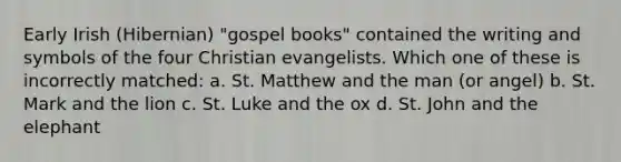 Early Irish (Hibernian) "gospel books" contained the writing and symbols of the four Christian evangelists. Which one of these is incorrectly matched: a. St. Matthew and the man (or angel) b. St. Mark and the lion c. St. Luke and the ox d. St. John and the elephant