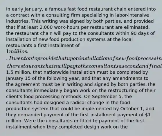 In early January, a famous fast food restaurant chain entered into a contract with a consulting firm specializing in labor-intensive industries. This writing was signed by both parties, and provided that if at least 2,000 work-hours per restaurant are eliminated, the restaurant chain will pay to the consultants within 90 days of installation of new food production systems at the local restaurants a first installment of 1 million. It went on to provide that upon installation of new food processing systems nationwide, the restaurant chain will pay to the consultants a second and final installment of1.5 million, that nationwide installation must be completed by January 15 of the following year, and that any amendments to the agreement must be in writing and signed by both parties.The consultants immediately began work on the restructuring of their client's food processing methods. On September 5, the consultants had designed a radical change in the food production system that could be implemented by October 1, and they demanded payment of the first installment payment of 1 million. Were the consultants entitled to payment of the first installment when they completed design work on the