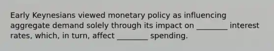 Early Keynesians viewed monetary policy as influencing aggregate demand solely through its impact on ________ interest rates, which, in turn, affect ________ spending.